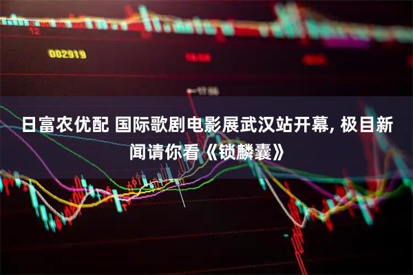 日富农优配 国际歌剧电影展武汉站开幕, 极目新闻请你看《锁麟囊》