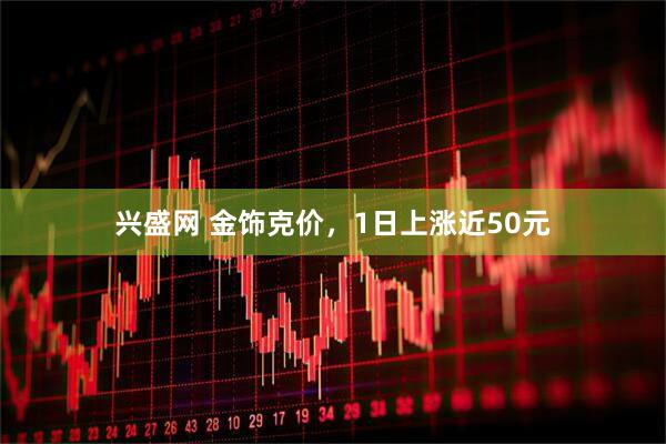 兴盛网 金饰克价，1日上涨近50元