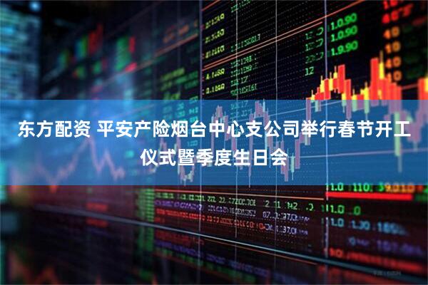 东方配资 平安产险烟台中心支公司举行春节开工仪式暨季度生日会