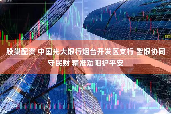 股巢配资 中国光大银行烟台开发区支行 警银协同守民财 精准劝阻护平安