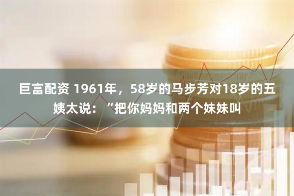 巨富配资 1961年，58岁的马步芳对18岁的五姨太说：“把你妈妈和两个妹妹叫