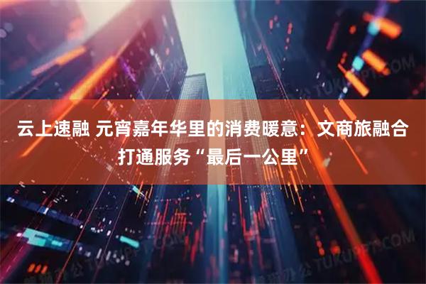 云上速融 元宵嘉年华里的消费暖意：文商旅融合打通服务“最后一公里”