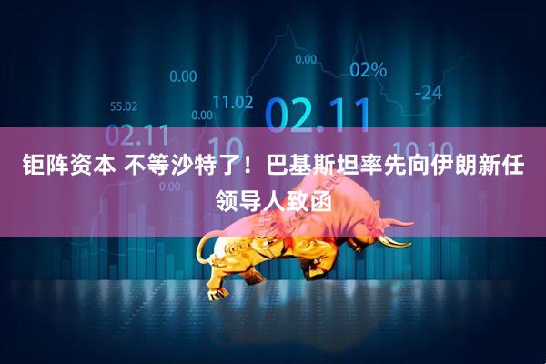 钜阵资本 不等沙特了！巴基斯坦率先向伊朗新任领导人致函