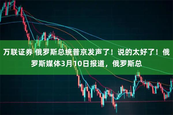 万联证券 俄罗斯总统普京发声了！说的太好了！俄罗斯媒体3月10日报道，俄罗斯总