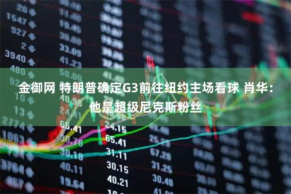 金御网 特朗普确定G3前往纽约主场看球 肖华：他是超级尼克斯粉丝