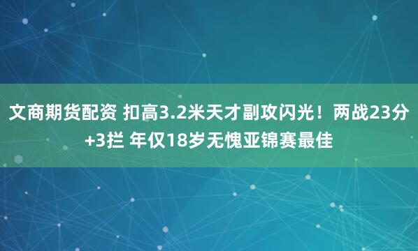 文商期货配资 扣高3.2米天才副攻闪光！两战23分+3拦 年仅18岁无愧亚锦赛最佳