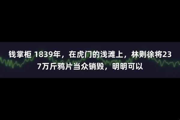 钱掌柜 1839年，在虎门的浅滩上，林则徐将237万斤鸦片当众销毁，明明可以