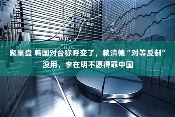 聚赢盘 韩国对台称呼变了，赖清德“对等反制”没用，李在明不愿得罪中国