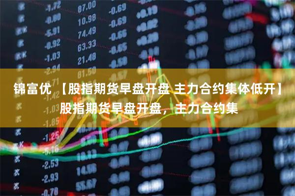 锦富优 【股指期货早盘开盘 主力合约集体低开】 股指期货早盘开盘，主力合约集