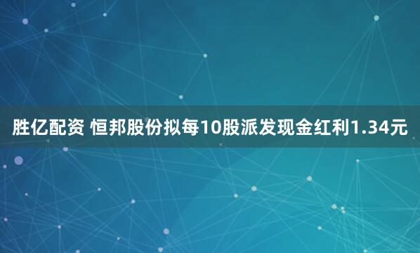 胜亿配资 恒邦股份拟每10股派发现金红利1.34元