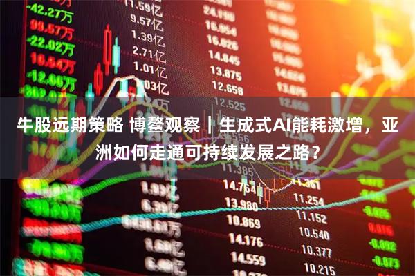 牛股远期策略 博鳌观察｜生成式AI能耗激增，亚洲如何走通可持续发展之路？