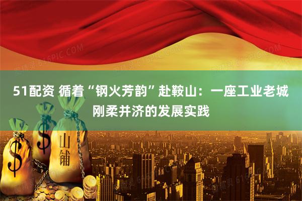 51配资 循着“钢火芳韵”赴鞍山：一座工业老城刚柔并济的发展实践