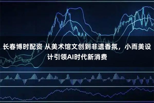 长春博时配资 从美术馆文创到非遗香氛，小而美设计引领AI时代新消费