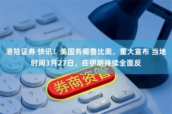 港陆证券 快讯！美国务卿鲁比奥，重大宣布 当地时间3月27日，在伊朗持续全面反