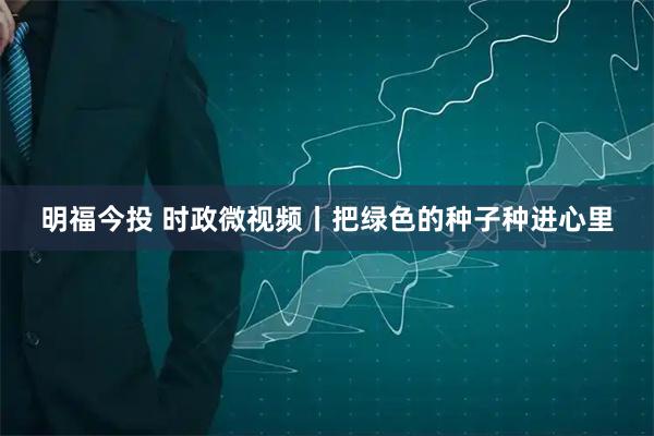明福今投 时政微视频丨把绿色的种子种进心里