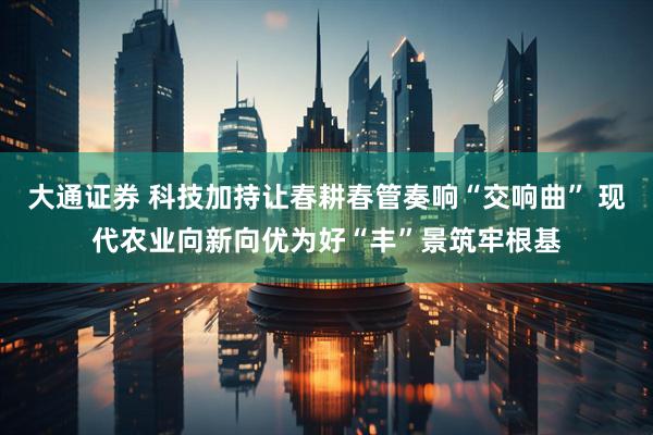 大通证券 科技加持让春耕春管奏响“交响曲” 现代农业向新向优为好“丰”景筑牢根基
