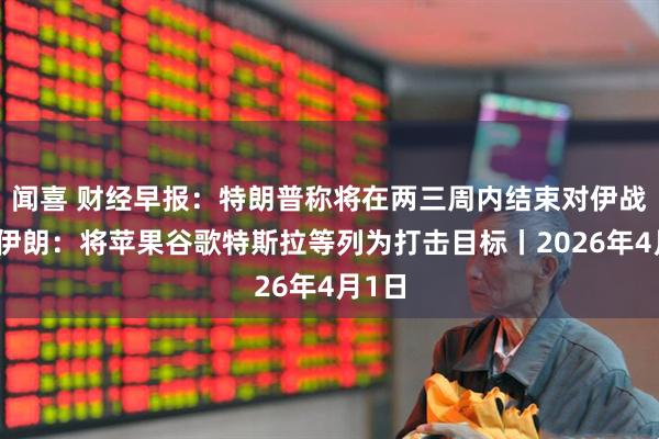 闻喜 财经早报：特朗普称将在两三周内结束对伊战争，伊朗：将苹果谷歌特斯拉等列为打击目标丨2026年4月1日
