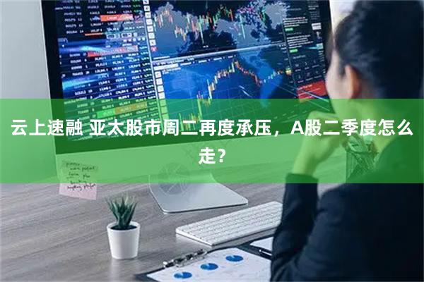 云上速融 亚太股市周二再度承压，A股二季度怎么走？