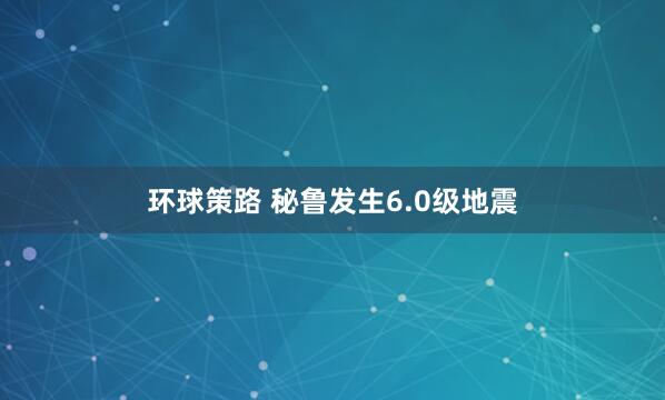 环球策路 秘鲁发生6.0级地震