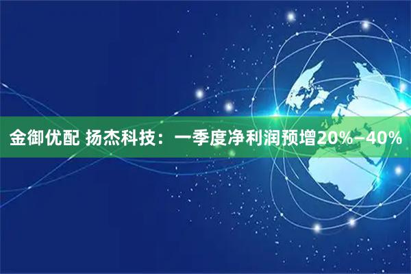 金御优配 扬杰科技：一季度净利润预增20%—40%