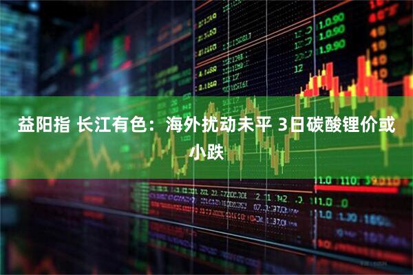 益阳指 长江有色：海外扰动未平 3日碳酸锂价或小跌