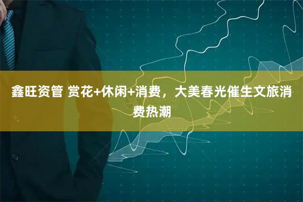 鑫旺资管 赏花+休闲+消费，大美春光催生文旅消费热潮