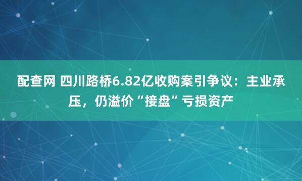 配查网 四川路桥6.82亿收购案引争议：主业承压，仍溢价“接盘”亏损资产