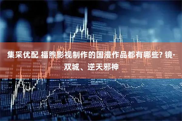 集采优配 福煦影视制作的国漫作品都有哪些? 镜·双城、逆天邪神