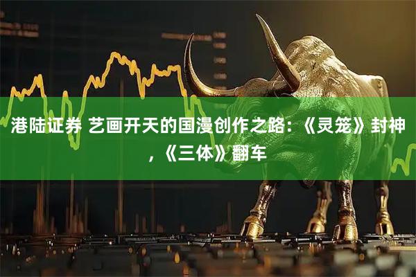 港陆证券 艺画开天的国漫创作之路: 《灵笼》封神, 《三体》翻车
