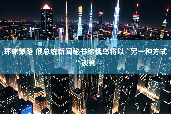 环球策路 俄总统新闻秘书称俄乌将以“另一种方式”谈判