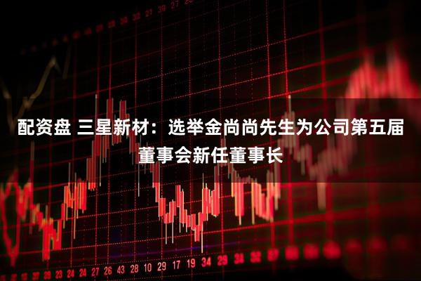 配资盘 三星新材：选举金尚尚先生为公司第五届董事会新任董事长
