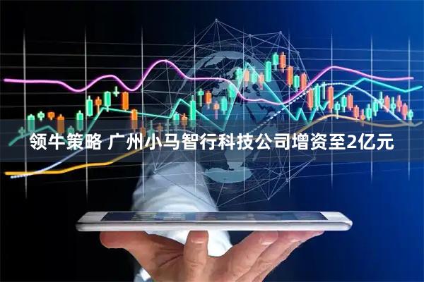 领牛策略 广州小马智行科技公司增资至2亿元