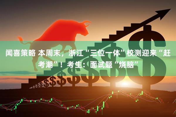 闻喜策略 本周末，浙江“三位一体”校测迎来“赶考潮”！考生：面试题“烧脑”