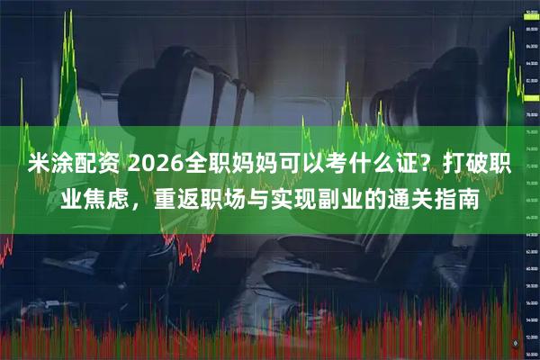 米涂配资 2026全职妈妈可以考什么证？打破职业焦虑，重返职场与实现副业的通关指南