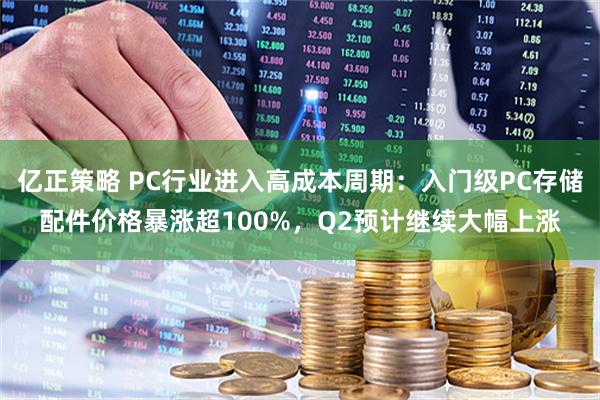 亿正策略 PC行业进入高成本周期：入门级PC存储配件价格暴涨超100%，Q2预计继续大幅上涨