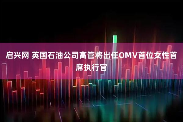 启兴网 英国石油公司高管将出任OMV首位女性首席执行官