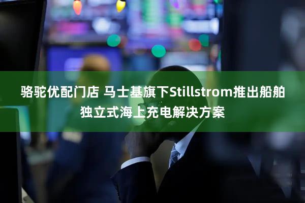 骆驼优配门店 马士基旗下Stillstrom推出船舶独立式海上充电解决方案