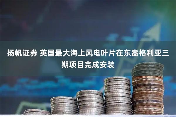 扬帆证券 英国最大海上风电叶片在东盎格利亚三期项目完成安装