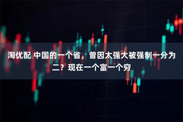 淘优配 中国的一个省，曾因太强大被强制一分为二？现在一个富一个穷