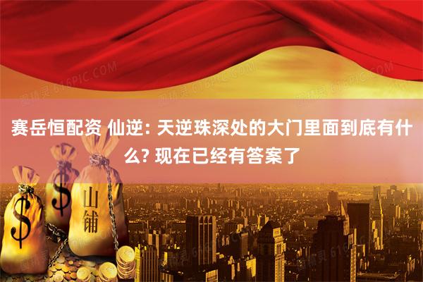 赛岳恒配资 仙逆: 天逆珠深处的大门里面到底有什么? 现在已经有答案了