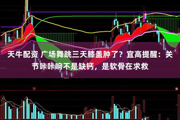 天牛配资 广场舞跳三天膝盖肿了?宜高提醒:关节咔咔响不是缺钙,是软骨在求救