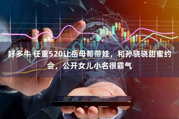 好多牛 任重520让岳母帮带娃，和孙骁骁甜蜜约会，公开女儿小名很霸气