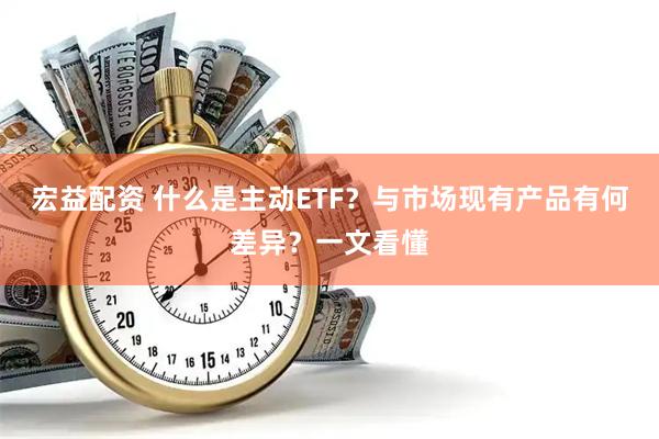 宏益配资 什么是主动ETF？与市场现有产品有何差异？一文看懂