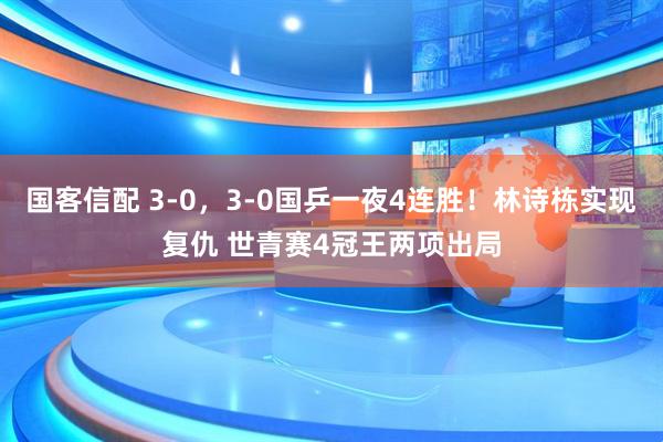 国客信配 3-0,3-0国乒一夜4连胜!林诗栋实现复仇 世青赛4冠王两项出局