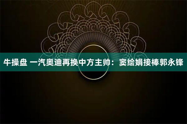 牛操盘 一汽奥迪再换中方主帅：窦绘娟接棒郭永锋
