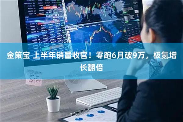 金策宝 上半年销量收官！零跑6月破9万，极氪增长翻倍