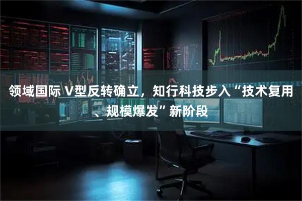 领域国际 V型反转确立,知行科技步入“技术复用、规模爆发”新阶段