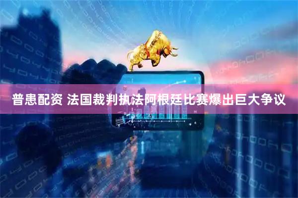 普患配资 法国裁判执法阿根廷比赛爆出巨大争议