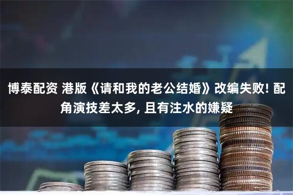博泰配资 港版《请和我的老公结婚》改编失败! 配角演技差太多, 且有注水的嫌疑