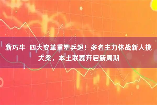 新巧牛  四大变革重塑乒超！多名主力休战新人挑大梁，本土联赛开启新周期